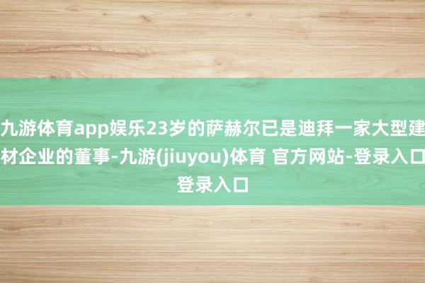 九游体育app娱乐23岁的萨赫尔已是迪拜一家大型建材企业的董事-九游(jiuyou)体育 官方网站-登录入口