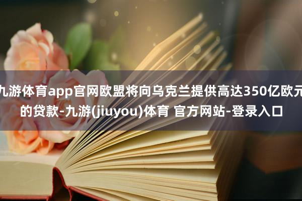 九游体育app官网欧盟将向乌克兰提供高达350亿欧元的贷款-九游(jiuyou)体育 官方网站-登录入口