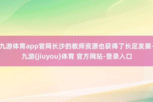 九游体育app官网长沙的教师资源也获得了长足发展-九游(jiuyou)体育 官方网站-登录入口