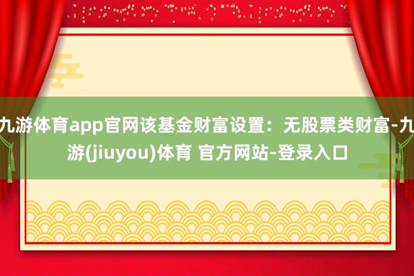 九游体育app官网该基金财富设置：无股票类财富-九游(jiuyou)体育 官方网站-登录入口