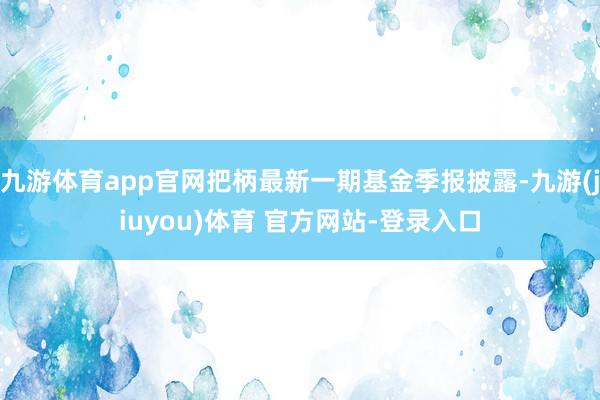 九游体育app官网把柄最新一期基金季报披露-九游(jiuyou)体育 官方网站-登录入口
