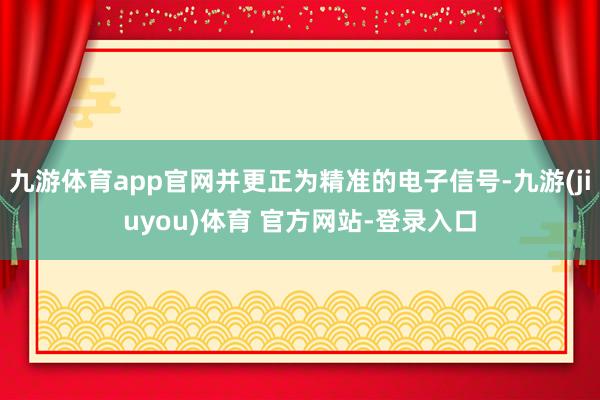 九游体育app官网并更正为精准的电子信号-九游(jiuyou)体育 官方网站-登录入口