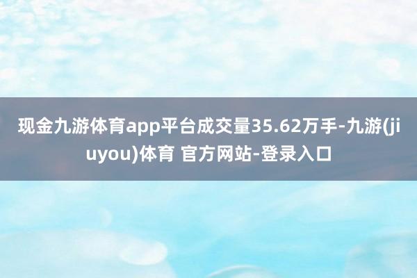 现金九游体育app平台成交量35.62万手-九游(jiuyou)体育 官方网站-登录入口