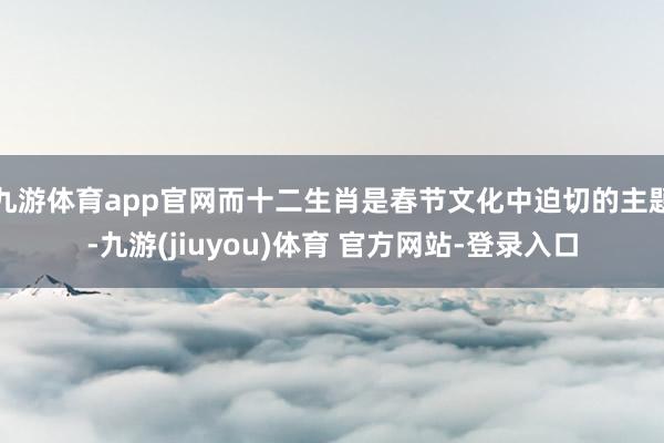 九游体育app官网而十二生肖是春节文化中迫切的主题-九游(jiuyou)体育 官方网站-登录入口