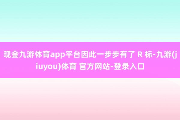 现金九游体育app平台因此一步步有了 R 标-九游(jiuyou)体育 官方网站-登录入口