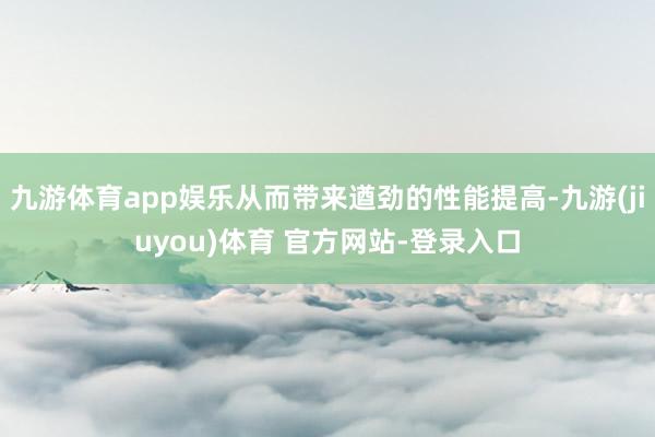 九游体育app娱乐从而带来遒劲的性能提高-九游(jiuyou)体育 官方网站-登录入口