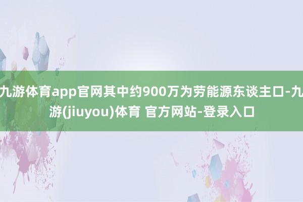 九游体育app官网其中约900万为劳能源东谈主口-九游(jiuyou)体育 官方网站-登录入口