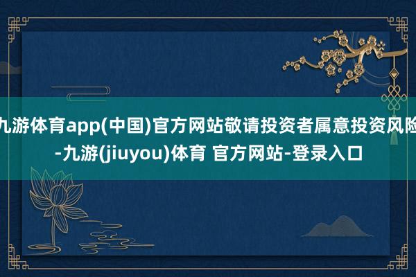 九游体育app(中国)官方网站敬请投资者属意投资风险-九游(jiuyou)体育 官方网站-登录入口