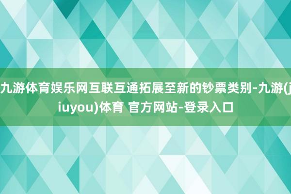 九游体育娱乐网互联互通拓展至新的钞票类别-九游(jiuyou)体育 官方网站-登录入口