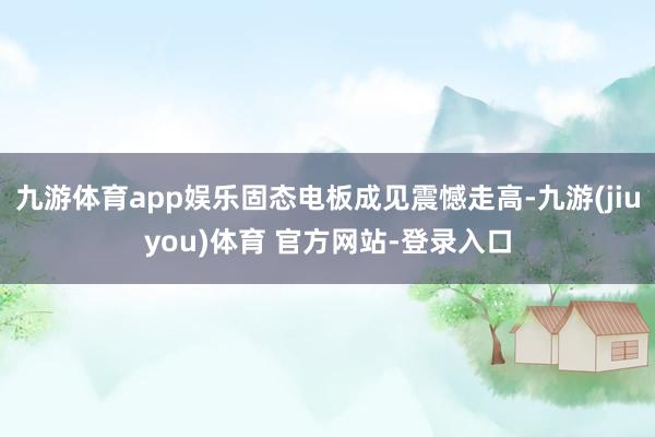 九游体育app娱乐固态电板成见震憾走高-九游(jiuyou)体育 官方网站-登录入口