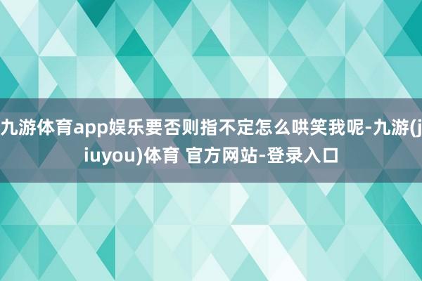 九游体育app娱乐要否则指不定怎么哄笑我呢-九游(jiuyou)体育 官方网站-登录入口