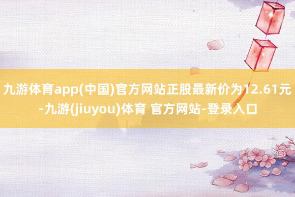 九游体育app(中国)官方网站正股最新价为12.61元-九游(jiuyou)体育 官方网站-登录入口