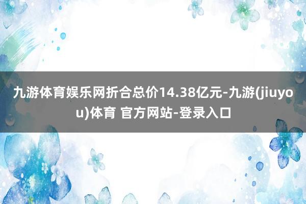 九游体育娱乐网折合总价14.38亿元-九游(jiuyou)体育 官方网站-登录入口
