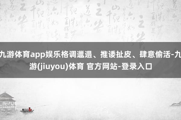 九游体育app娱乐格调邋遢、推诿扯皮、肆意偷活-九游(jiuyou)体育 官方网站-登录入口