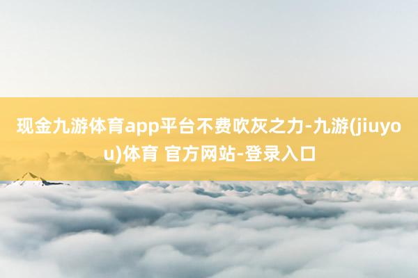 现金九游体育app平台不费吹灰之力-九游(jiuyou)体育 官方网站-登录入口