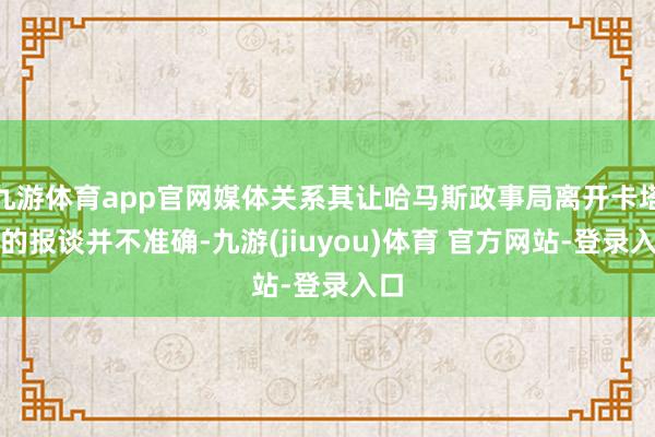 九游体育app官网媒体关系其让哈马斯政事局离开卡塔尔的报谈并不准确-九游(jiuyou)体育 官方网站-登录入口