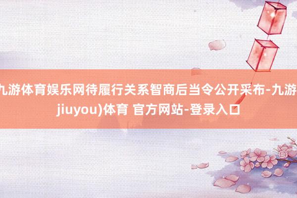 九游体育娱乐网待履行关系智商后当令公开采布-九游(jiuyou)体育 官方网站-登录入口