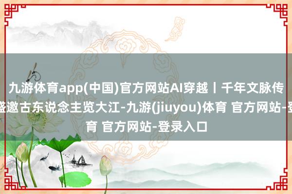 九游体育app(中国)官方网站AI穿越丨千年文脉传今夕，盛邀古东说念主览大江-九游(jiuyou)体育 官方网站-登录入口