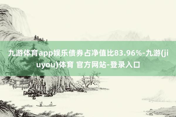 九游体育app娱乐债券占净值比83.96%-九游(jiuyou)体育 官方网站-登录入口