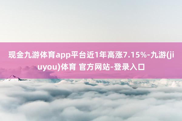 现金九游体育app平台近1年高涨7.15%-九游(jiuyou)体育 官方网站-登录入口