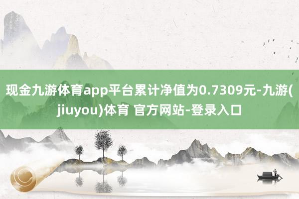 现金九游体育app平台累计净值为0.7309元-九游(jiuyou)体育 官方网站-登录入口