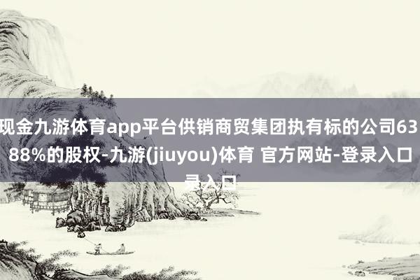 现金九游体育app平台供销商贸集团执有标的公司63.88%的股权-九游(jiuyou)体育 官方网站-登录入口