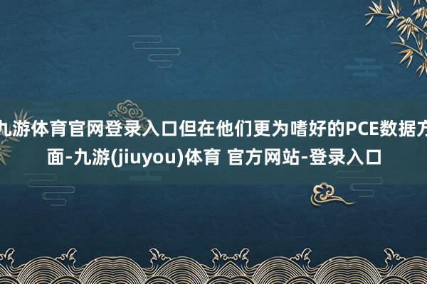 九游体育官网登录入口但在他们更为嗜好的PCE数据方面-九游(jiuyou)体育 官方网站-登录入口