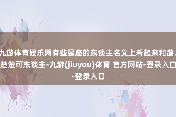 九游体育娱乐网有些星座的东谈主名义上看起来和蔼、楚楚可东谈主-九游(jiuyou)体育 官方网站-登录入口