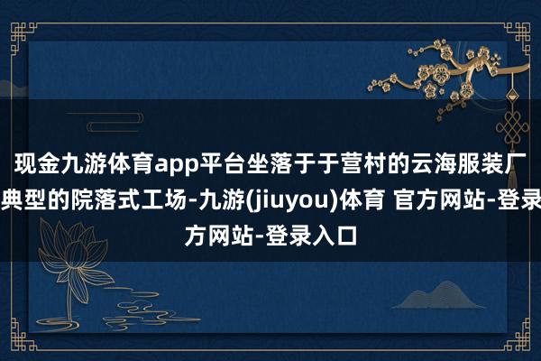 现金九游体育app平台　　坐落于于营村的云海服装厂便是典型的院落式工场-九游(jiuyou)体育 官方网站-登录入口