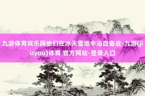 九游体育娱乐网他们在冰天雪地中浴血奋战-九游(jiuyou)体育 官方网站-登录入口