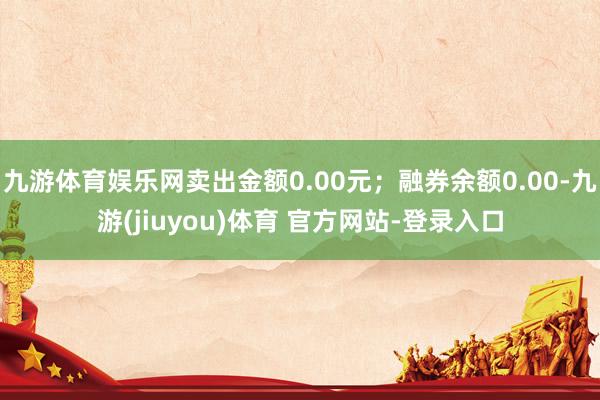 九游体育娱乐网卖出金额0.00元；融券余额0.00-九游(jiuyou)体育 官方网站-登录入口