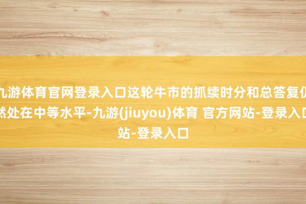 九游体育官网登录入口这轮牛市的抓续时分和总答复仍然处在中等水平-九游(jiuyou)体育 官方网站-登录入口