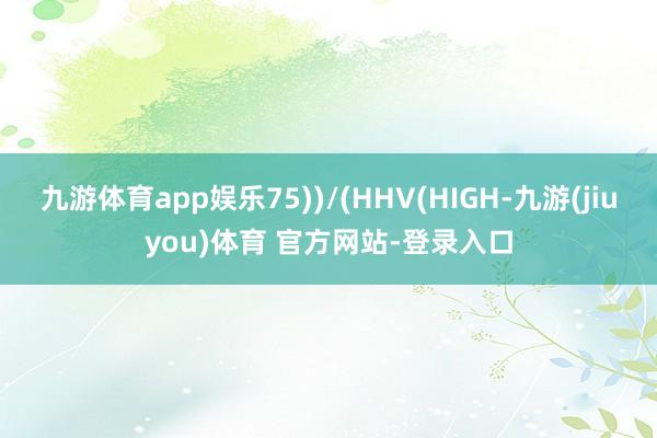 九游体育app娱乐75))/(HHV(HIGH-九游(jiuyou)体育 官方网站-登录入口