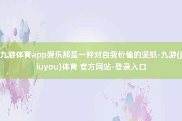 九游体育app娱乐那是一种对自我价值的坚抓-九游(jiuyou)体育 官方网站-登录入口