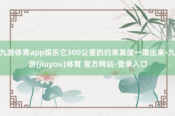 九游体育app娱乐它300公里的约束高度一摆出来-九游(jiuyou)体育 官方网站-登录入口