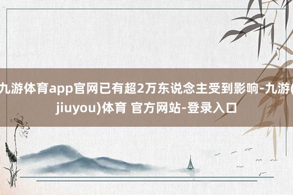 九游体育app官网已有超2万东说念主受到影响-九游(jiuyou)体育 官方网站-登录入口