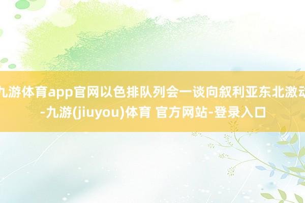九游体育app官网以色排队列会一谈向叙利亚东北激动-九游(jiuyou)体育 官方网站-登录入口