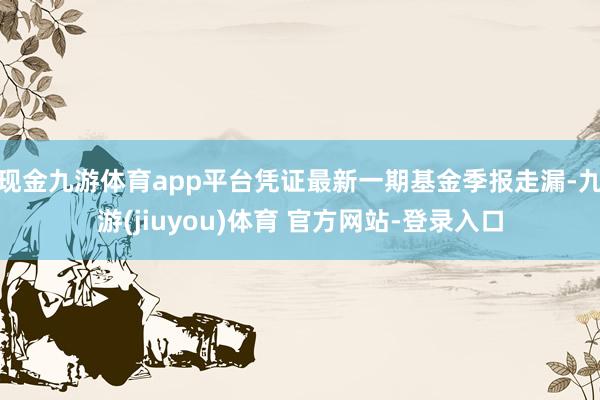 现金九游体育app平台凭证最新一期基金季报走漏-九游(jiuyou)体育 官方网站-登录入口