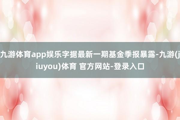 九游体育app娱乐字据最新一期基金季报暴露-九游(jiuyou)体育 官方网站-登录入口