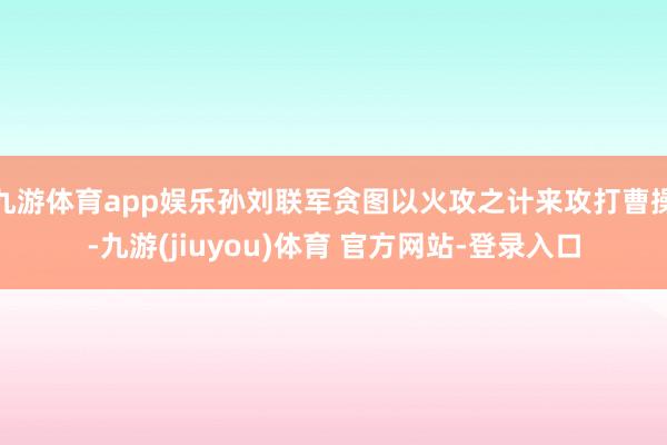 九游体育app娱乐孙刘联军贪图以火攻之计来攻打曹操-九游(jiuyou)体育 官方网站-登录入口