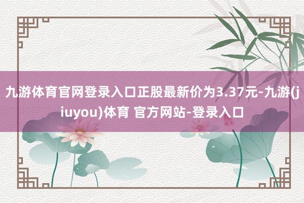九游体育官网登录入口正股最新价为3.37元-九游(jiuyou)体育 官方网站-登录入口