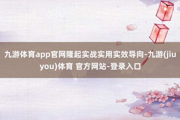 九游体育app官网隆起实战实用实效导向-九游(jiuyou)体育 官方网站-登录入口
