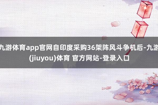 九游体育app官网自印度采购36架阵风斗争机后-九游(jiuyou)体育 官方网站-登录入口