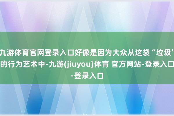九游体育官网登录入口好像是因为大众从这袋“垃圾”的行为艺术中-九游(jiuyou)体育 官方网站-登录入口