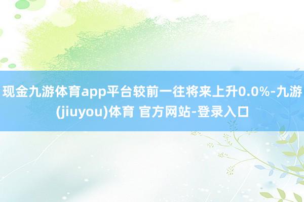 现金九游体育app平台较前一往将来上升0.0%-九游(jiuyou)体育 官方网站-登录入口