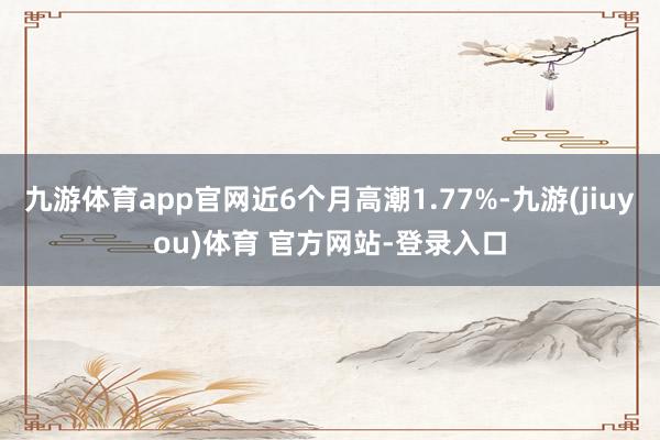 九游体育app官网近6个月高潮1.77%-九游(jiuyou)体育 官方网站-登录入口