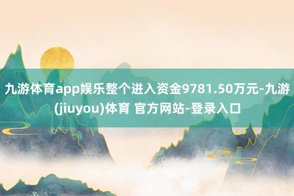 九游体育app娱乐整个进入资金9781.50万元-九游(jiuyou)体育 官方网站-登录入口