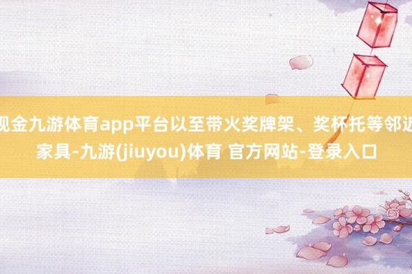 现金九游体育app平台以至带火奖牌架、奖杯托等邻近家具-九游(jiuyou)体育 官方网站-登录入口