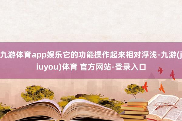 九游体育app娱乐它的功能操作起来相对浮浅-九游(jiuyou)体育 官方网站-登录入口