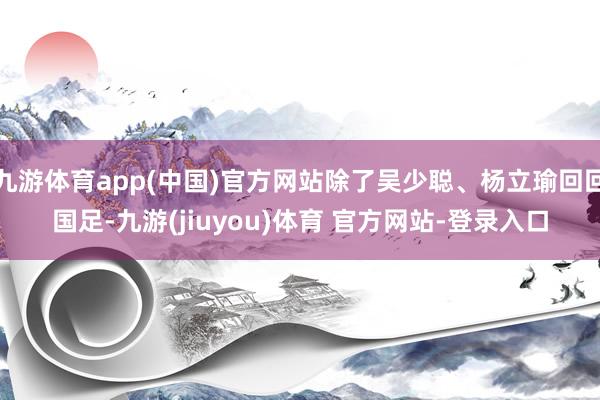 九游体育app(中国)官方网站除了吴少聪、杨立瑜回回国足-九游(jiuyou)体育 官方网站-登录入口
